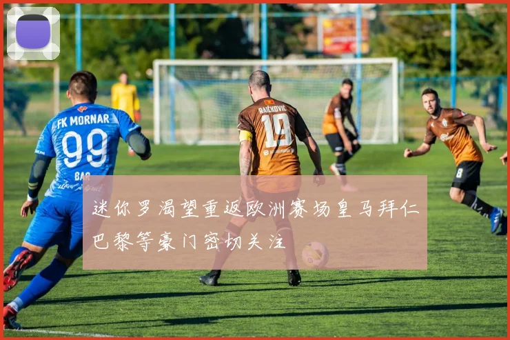 迷你罗渴望重返欧洲赛场皇马拜仁巴黎等豪门密切关注