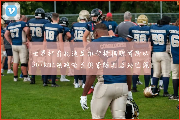 世界杯首轮速度排行榜揭晓博斯以367kmh领跑哈兰德紧随其后姆巴佩位列第九