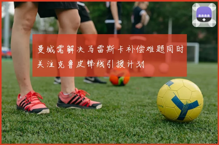 曼城需解决马雷斯卡补偿难题同时关注克鲁皮锋线引援计划