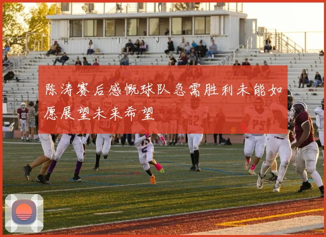 陈涛赛后感慨球队急需胜利未能如愿展望未来希望