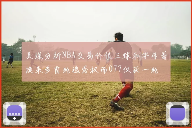 美媒分析NBA交易价值三球和字母哥换来多首轮选秀权而077仅获一轮