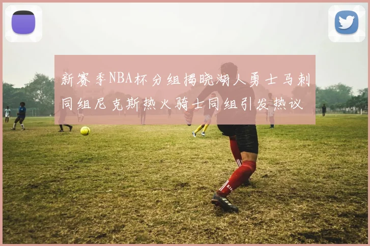 新赛季NBA杯分组揭晓湖人勇士马刺同组尼克斯热火骑士同组引发热议