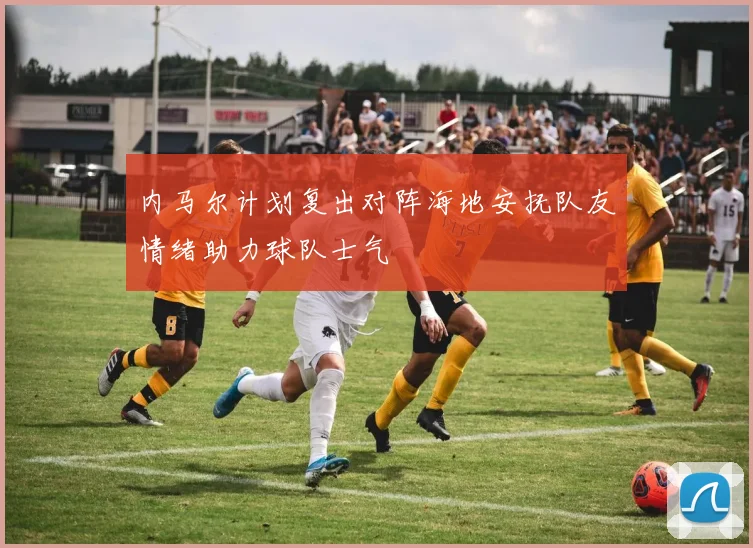 内马尔计划复出对阵海地安抚队友情绪助力球队士气