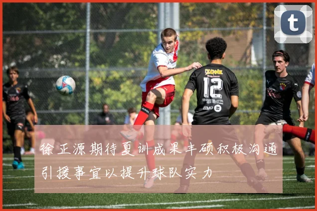徐正源期待夏训成果丰硕积极沟通引援事宜以提升球队实力