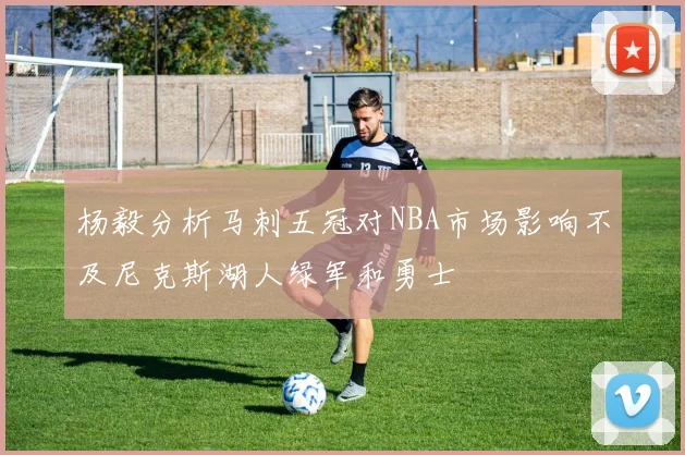 杨毅分析马刺五冠对NBA市场影响不及尼克斯湖人绿军和勇士