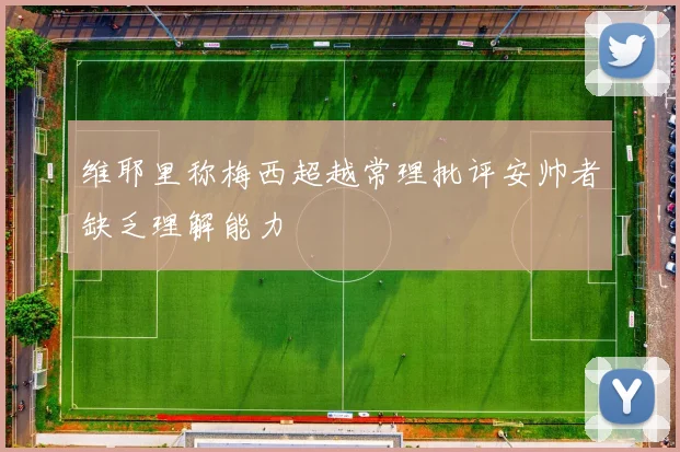 维耶里称梅西超越常理批评安帅者缺乏理解能力