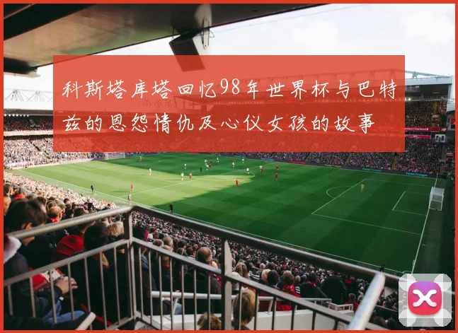 科斯塔库塔回忆98年世界杯与巴特兹的恩怨情仇及心仪女孩的故事