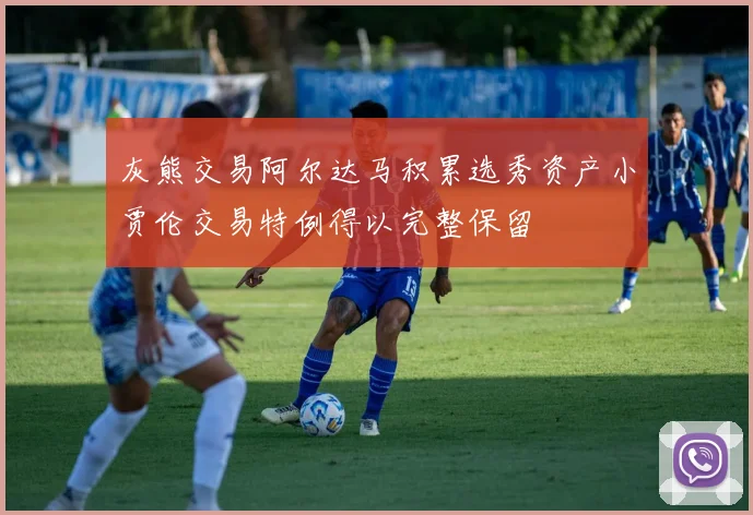 灰熊交易阿尔达马积累选秀资产小贾伦交易特例得以完整保留