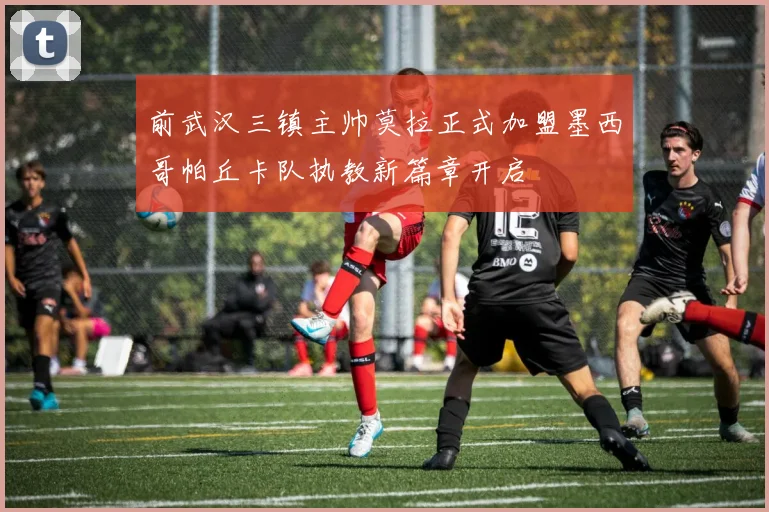 前武汉三镇主帅莫拉正式加盟墨西哥帕丘卡队执教新篇章开启