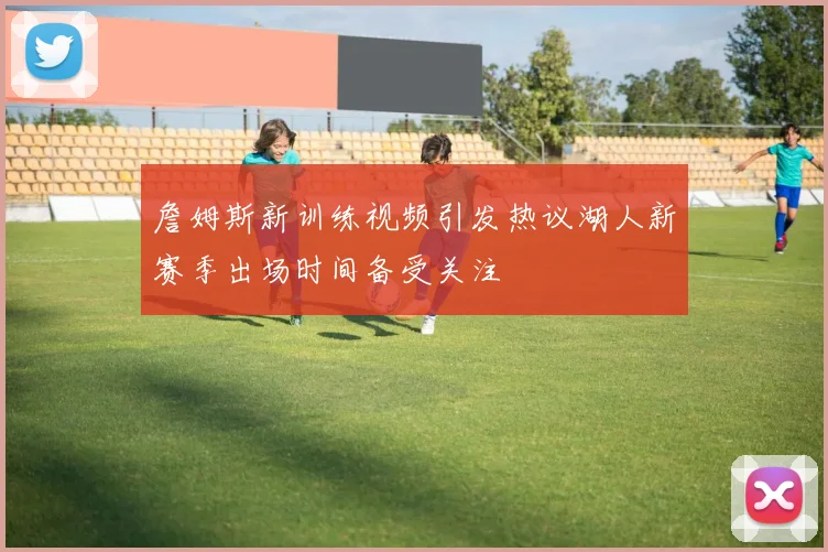 詹姆斯新训练视频引发热议湖人新赛季出场时间备受关注